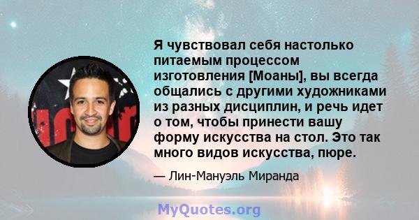 Я чувствовал себя настолько питаемым процессом изготовления [Моаны], вы всегда общались с другими художниками из разных дисциплин, и речь идет о том, чтобы принести вашу форму искусства на стол. Это так много видов