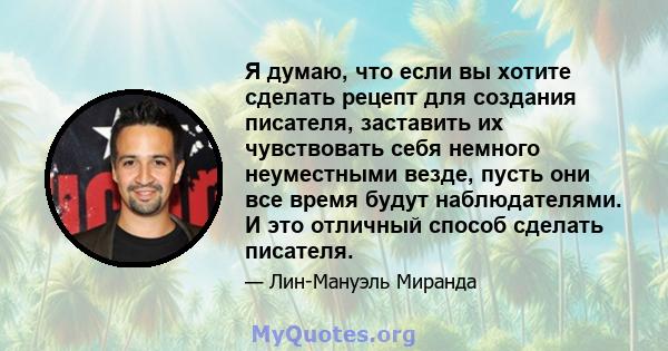 Я думаю, что если вы хотите сделать рецепт для создания писателя, заставить их чувствовать себя немного неуместными везде, пусть они все время будут наблюдателями. И это отличный способ сделать писателя.