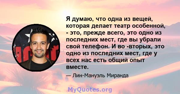 Я думаю, что одна из вещей, которая делает театр особенной, - это, прежде всего, это одно из последних мест, где вы убрали свой телефон. И во -вторых, это одно из последних мест, где у всех нас есть общий опыт вместе.