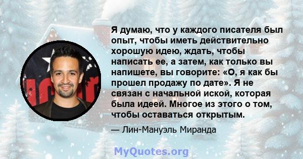 Я думаю, что у каждого писателя был опыт, чтобы иметь действительно хорошую идею, ждать, чтобы написать ее, а затем, как только вы напишете, вы говорите: «О, я как бы прошел продажу по дате». Я не связан с начальной