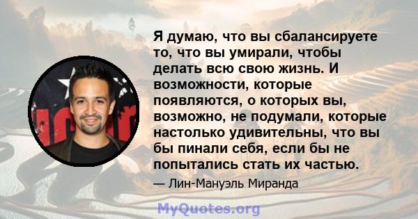 Я думаю, что вы сбалансируете то, что вы умирали, чтобы делать всю свою жизнь. И возможности, которые появляются, о которых вы, возможно, не подумали, которые настолько удивительны, что вы бы пинали себя, если бы не