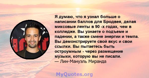 Я думаю, что я узнал больше о написании баллов для Бродвея, делая миксовые ленты в 90 -х годах, чем в колледже. Вы узнаете о подъеме и падении, а также смене энергии и темпа. Вы демонстрируете свой вкус и свои ссылки.