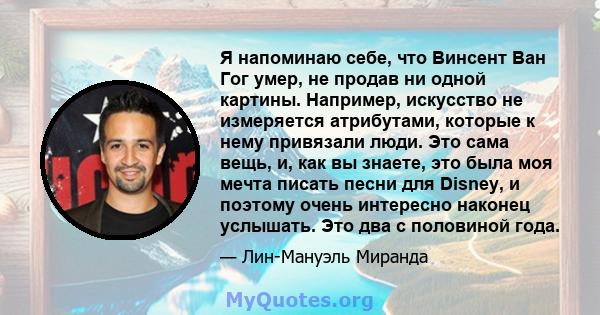 Я напоминаю себе, что Винсент Ван Гог умер, не продав ни одной картины. Например, искусство не измеряется атрибутами, которые к нему привязали люди. Это сама вещь, и, как вы знаете, это была моя мечта писать песни для