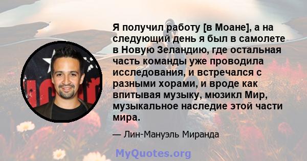 Я получил работу [в Моане], а на следующий день я был в самолете в Новую Зеландию, где остальная часть команды уже проводила исследования, и встречался с разными хорами, и вроде как впитывая музыку, мюзикл Мир,