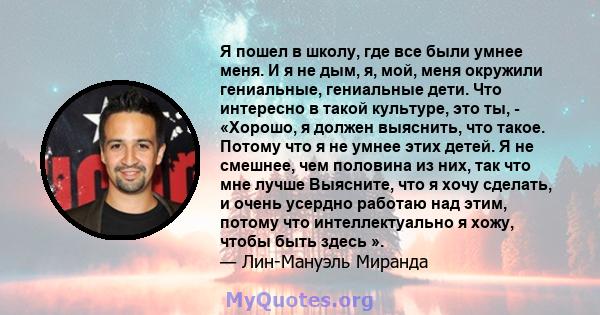 Я пошел в школу, где все были умнее меня. И я не дым, я, мой, меня окружили гениальные, гениальные дети. Что интересно в такой культуре, это ты, - «Хорошо, я должен выяснить, что такое. Потому что я не умнее этих детей. 