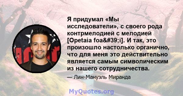 Я придумал «Мы исследователи», с своего рода контрмелодией с мелодией [Opetaia foa'i]. И так, это произошло настолько органично, что для меня это действительно является самым символическим из нашего сотрудничества.