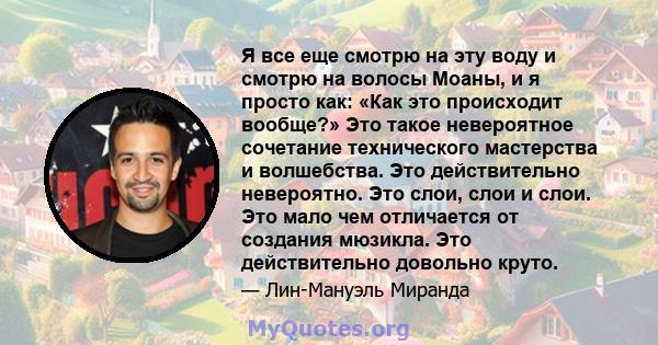 Я все еще смотрю на эту воду и смотрю на волосы Моаны, и я просто как: «Как это происходит вообще?» Это такое невероятное сочетание технического мастерства и волшебства. Это действительно невероятно. Это слои, слои и