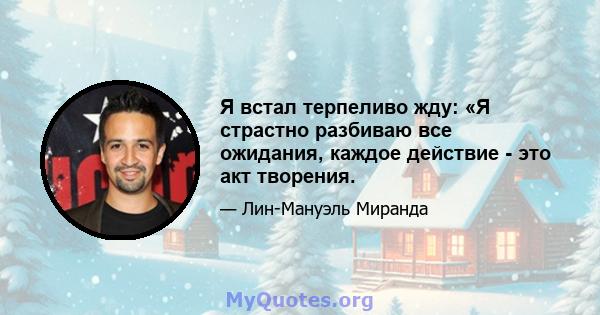 Я встал терпеливо жду: «Я страстно разбиваю все ожидания, каждое действие - это акт творения.