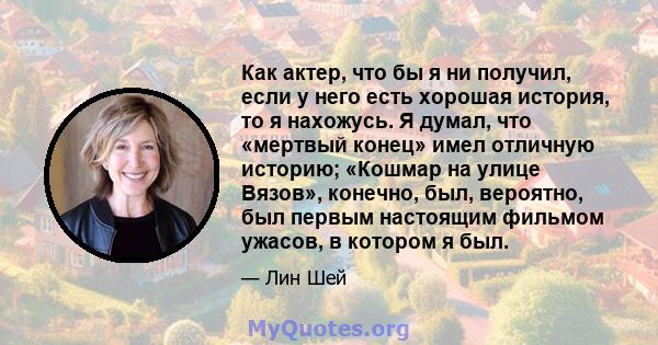 Как актер, что бы я ни получил, если у него есть хорошая история, то я нахожусь. Я думал, что «мертвый конец» имел отличную историю; «Кошмар на улице Вязов», конечно, был, вероятно, был первым настоящим фильмом ужасов,