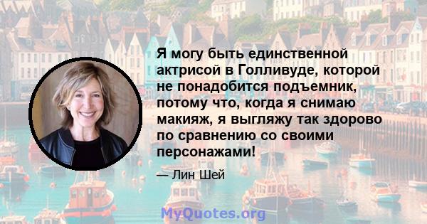 Я могу быть единственной актрисой в Голливуде, которой не понадобится подъемник, потому что, когда я снимаю макияж, я выгляжу так здорово по сравнению со своими персонажами!