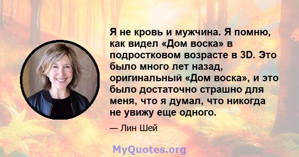 Я не кровь и мужчина. Я помню, как видел «Дом воска» в подростковом возрасте в 3D. Это было много лет назад, оригинальный «Дом воска», и это было достаточно страшно для меня, что я думал, что никогда не увижу еще одного.