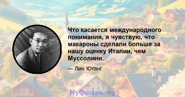 Что касается международного понимания, я чувствую, что макароны сделали больше за нашу оценку Италии, чем Муссолини.