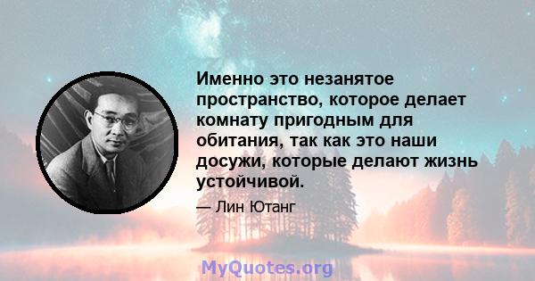 Именно это незанятое пространство, которое делает комнату пригодным для обитания, так как это наши досужи, которые делают жизнь устойчивой.