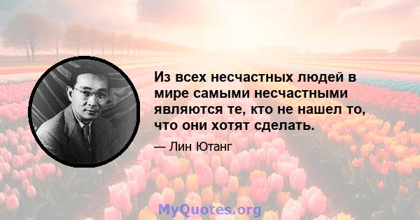 Из всех несчастных людей в мире самыми несчастными являются те, кто не нашел то, что они хотят сделать.