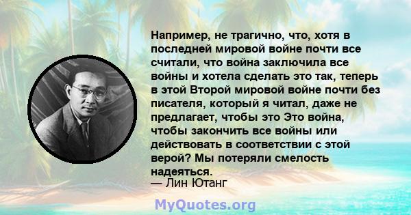 Например, не трагично, что, хотя в последней мировой войне почти все считали, что война заключила все войны и хотела сделать это так, теперь в этой Второй мировой войне почти без писателя, который я читал, даже не