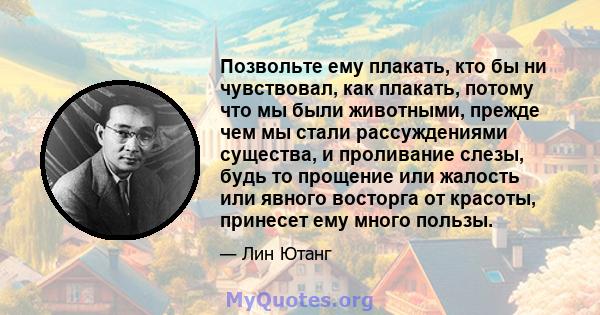 Позвольте ему плакать, кто бы ни чувствовал, как плакать, потому что мы были животными, прежде чем мы стали рассуждениями существа, и проливание слезы, будь то прощение или жалость или явного восторга от красоты,