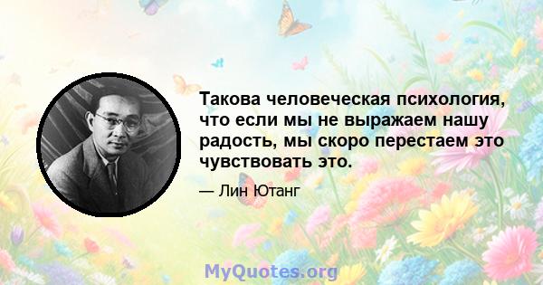 Такова человеческая психология, что если мы не выражаем нашу радость, мы скоро перестаем это чувствовать это.