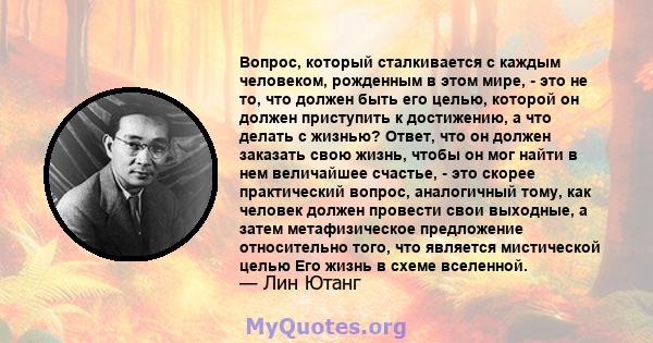 Вопрос, который сталкивается с каждым человеком, рожденным в этом мире, - это не то, что должен быть его целью, которой он должен приступить к достижению, а что делать с жизнью? Ответ, что он должен заказать свою жизнь, 