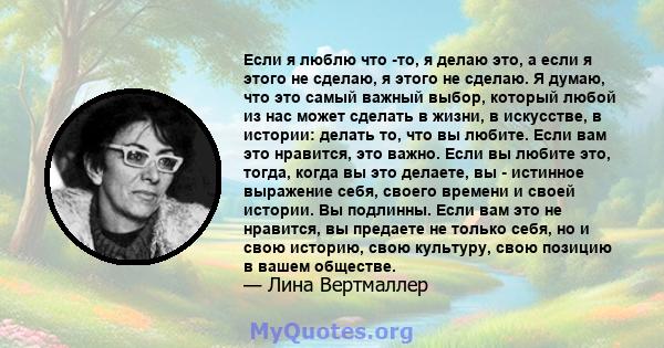 Если я люблю что -то, я делаю это, а если я этого не сделаю, я этого не сделаю. Я думаю, что это самый важный выбор, который любой из нас может сделать в жизни, в искусстве, в истории: делать то, что вы любите. Если вам 