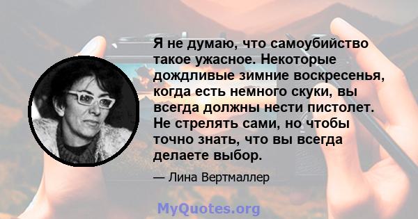 Я не думаю, что самоубийство такое ужасное. Некоторые дождливые зимние воскресенья, когда есть немного скуки, вы всегда должны нести пистолет. Не стрелять сами, но чтобы точно знать, что вы всегда делаете выбор.