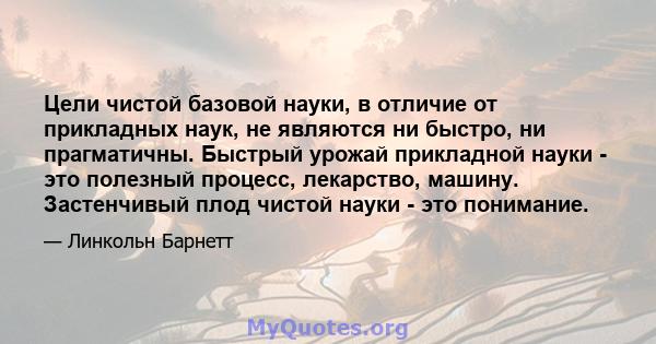 Цели чистой базовой науки, в отличие от прикладных наук, не являются ни быстро, ни прагматичны. Быстрый урожай прикладной науки - это полезный процесс, лекарство, машину. Застенчивый плод чистой науки - это понимание.