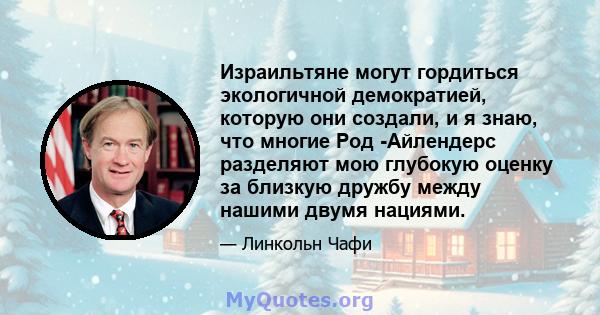 Израильтяне могут гордиться экологичной демократией, которую они создали, и я знаю, что многие Род -Айлендерс разделяют мою глубокую оценку за близкую дружбу между нашими двумя нациями.