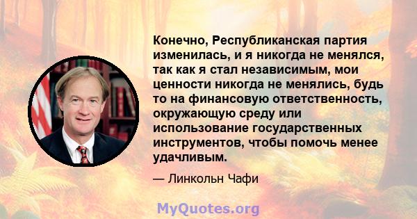 Конечно, Республиканская партия изменилась, и я никогда не менялся, так как я стал независимым, мои ценности никогда не менялись, будь то на финансовую ответственность, окружающую среду или использование государственных 