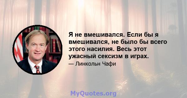 Я не вмешивался. Если бы я вмешивался, не было бы всего этого насилия. Весь этот ужасный сексизм в играх.