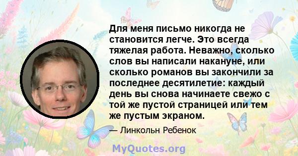 Для меня письмо никогда не становится легче. Это всегда тяжелая работа. Неважно, сколько слов вы написали накануне, или сколько романов вы закончили за последнее десятилетие: каждый день вы снова начинаете свежо с той