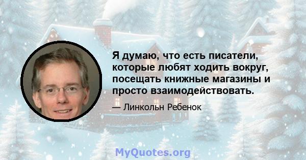 Я думаю, что есть писатели, которые любят ходить вокруг, посещать книжные магазины и просто взаимодействовать.