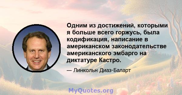 Одним из достижений, которыми я больше всего горжусь, была кодификация, написание в американском законодательстве американского эмбарго на диктатуре Кастро.