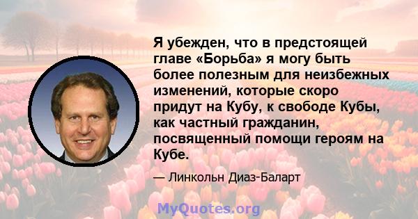 Я убежден, что в предстоящей главе «Борьба» я могу быть более полезным для неизбежных изменений, которые скоро придут на Кубу, к свободе Кубы, как частный гражданин, посвященный помощи героям на Кубе.