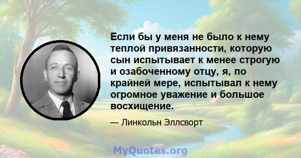 Если бы у меня не было к нему теплой привязанности, которую сын испытывает к менее строгую и озабоченному отцу, я, по крайней мере, испытывал к нему огромное уважение и большое восхищение.