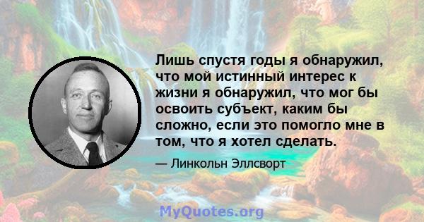 Лишь спустя годы я обнаружил, что мой истинный интерес к жизни я обнаружил, что мог бы освоить субъект, каким бы сложно, если это помогло мне в том, что я хотел сделать.