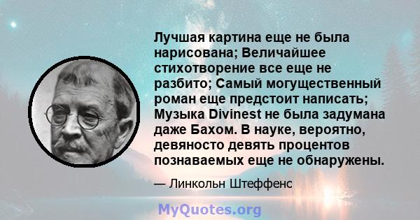 Лучшая картина еще не была нарисована; Величайшее стихотворение все еще не разбито; Самый могущественный роман еще предстоит написать; Музыка Divinest не была задумана даже Бахом. В науке, вероятно, девяносто девять