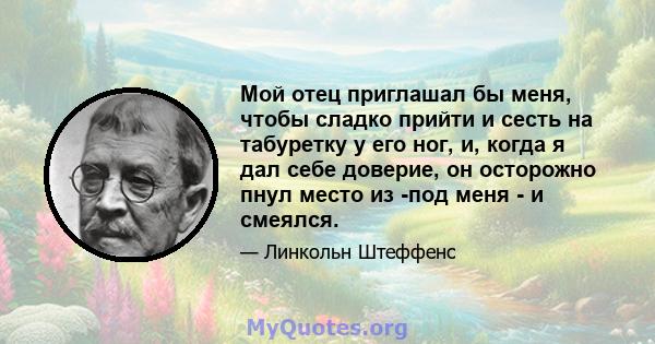 Мой отец приглашал бы меня, чтобы сладко прийти и сесть на табуретку у его ног, и, когда я дал себе доверие, он осторожно пнул место из -под меня - и смеялся.