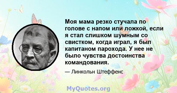 Моя мама резко стучала по голове с напом или ложкой, если я стал слишком шумным со свистком, когда играл, я был капитаном парохода. У нее не было чувства достоинства командования.