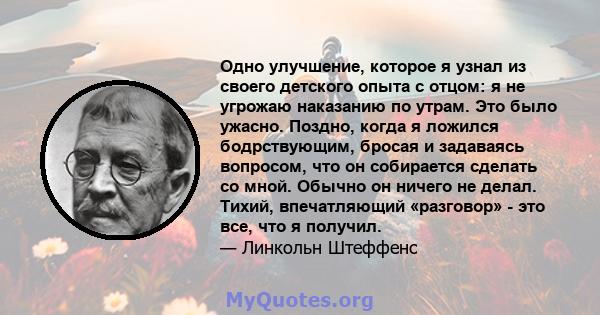 Одно улучшение, которое я узнал из своего детского опыта с отцом: я не угрожаю наказанию по утрам. Это было ужасно. Поздно, когда я ложился бодрствующим, бросая и задаваясь вопросом, что он собирается сделать со мной.