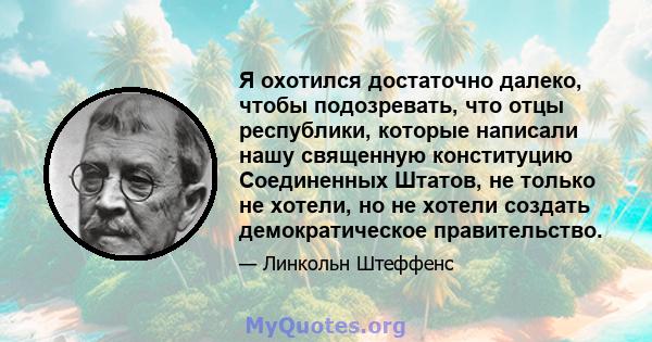 Я охотился достаточно далеко, чтобы подозревать, что отцы республики, которые написали нашу священную конституцию Соединенных Штатов, не только не хотели, но не хотели создать демократическое правительство.