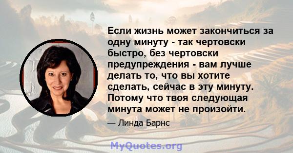 Если жизнь может закончиться за одну минуту - так чертовски быстро, без чертовски предупреждения - вам лучше делать то, что вы хотите сделать, сейчас в эту минуту. Потому что твоя следующая минута может не произойти.