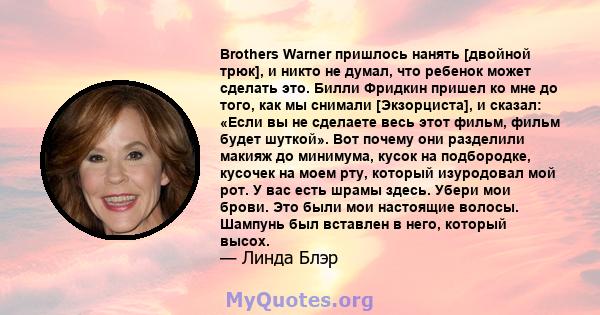 Brothers Warner пришлось нанять [двойной трюк], и никто не думал, что ребенок может сделать это. Билли Фридкин пришел ко мне до того, как мы снимали [Экзорциста], и сказал: «Если вы не сделаете весь этот фильм, фильм