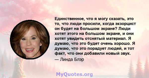 Единственное, что я могу сказать, это то, что люди просили, когда экзорцист он будет на большом экране? Люди хотят этого на большом экране, и они хотят увидеть отснятый материал. Я думаю, что это будет очень хорошо. Я