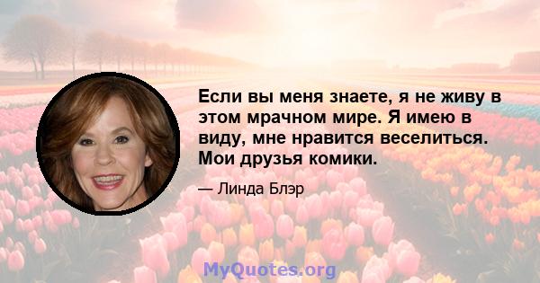 Если вы меня знаете, я не живу в этом мрачном мире. Я имею в виду, мне нравится веселиться. Мои друзья комики.