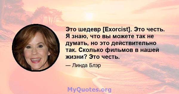 Это шедевр [Exorcist]. Это честь. Я знаю, что вы можете так не думать, но это действительно так. Сколько фильмов в нашей жизни? Это честь.