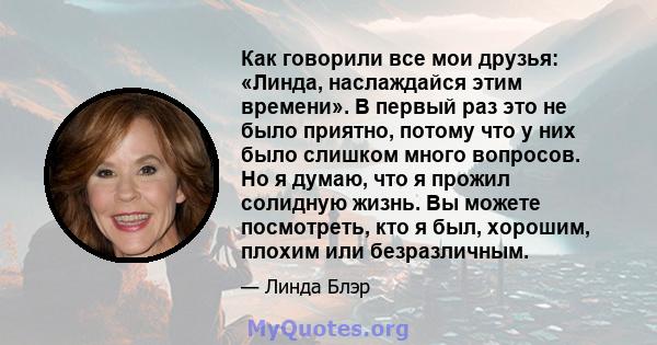 Как говорили все мои друзья: «Линда, наслаждайся этим времени». В первый раз это не было приятно, потому что у них было слишком много вопросов. Но я думаю, что я прожил солидную жизнь. Вы можете посмотреть, кто я был,