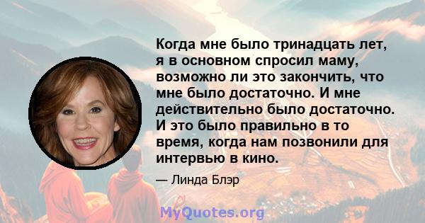 Когда мне было тринадцать лет, я в основном спросил маму, возможно ли это закончить, что мне было достаточно. И мне действительно было достаточно. И это было правильно в то время, когда нам позвонили для интервью в кино.