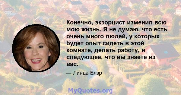 Конечно, экзорцист изменил всю мою жизнь. Я не думаю, что есть очень много людей, у которых будет опыт сидеть в этой комнате, делать работу, и следующее, что вы знаете из вас.