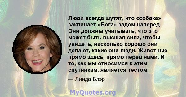 Люди всегда шутят, что «собака» заклинает «Бога» задом наперед. Они должны учитывать, что это может быть высшая сила, чтобы увидеть, насколько хорошо они делают, какие они люди. Животные прямо здесь, прямо перед нами. И 