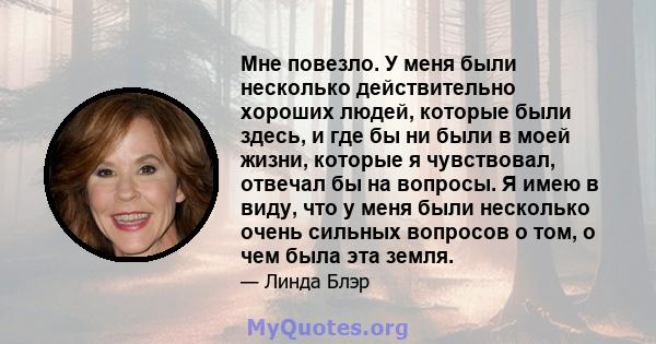 Мне повезло. У меня были несколько действительно хороших людей, которые были здесь, и где бы ни были в моей жизни, которые я чувствовал, отвечал бы на вопросы. Я имею в виду, что у меня были несколько очень сильных