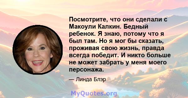 Посмотрите, что они сделали с Макоули Калкин. Бедный ребенок. Я знаю, потому что я был там. Но я мог бы сказать, проживая свою жизнь, правда всегда победит. И никто больше не может забрать у меня моего персонажа.